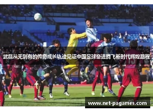 武磊从无到有的传奇成长轨迹见证中国足球奋进腾飞新时代辉煌路程 武磊从无到有的传奇成长轨迹见证中国足球奋进腾飞新时代辉煌路程