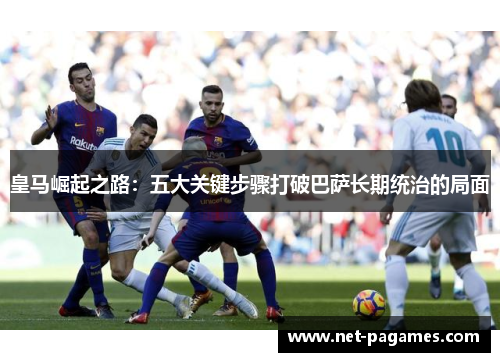 皇马崛起之路:五大关键步骤打破巴萨长期统治的局面 皇马崛起之路:五大关键步骤打破巴萨长期统治的局面