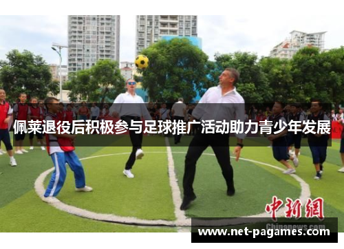 佩莱退役后积极参与足球推广活动助力青少年发展 佩莱退役后积极参与足球推广活动助力青少年发展