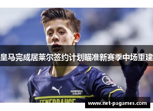 皇马完成居莱尔签约计划瞄准新赛季中场重建