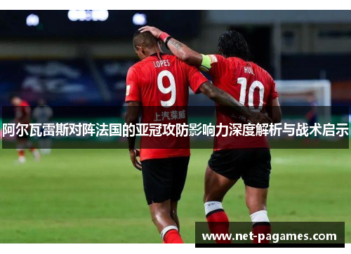 阿尔瓦雷斯对阵法国的亚冠攻防影响力深度解析与战术启示